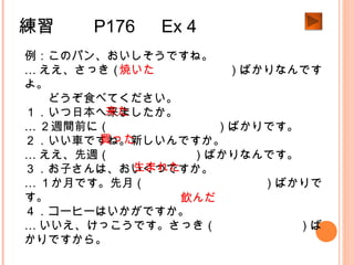 練習　　 P176 　 Ex 4
例：このパン、おいしそうですね。
… ええ、さっき（　　　　　　　　　）ばかりなんです
よ。
　　どうぞ食べてください。
１．いつ日本へ来ましたか。
… ２週間前に（　　　　　　　　　）ばかりです。
２．いい車ですね。新しいんですか。
… ええ、先週（　　　　　　　）ばかりなんです。
３．お子さんは、おいくつですか。
… １か月です。先月（　　　　　　　　　　）ばかりで
す。
４．コーヒーはいかがですか。
… いいえ、けっこうです。さっき（　　　　　　　）ば
かりですから。
焼いた
来た
買った
生まれた
飲んだ
 