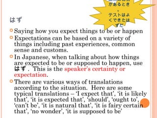 はず
 Saying how you expect things to be or happen
 Expectations can be based on a variety of
things including past experiences, common
sense and customs.
 In Japanese, when talking about how things
are expected to be or supposed to happen, use
はず . This is the speaker’s certainty or
expectation.
 There are various ways of translations
according to the situation. Here are some
typical translations – ‘I expect that’, ‘it is likely
that’, ‘it is expected that’, ‘should’, ‘ought to’,
‘can’t be’, ‘it is natural that’, ‘it is fairy certain
that’, ‘no wonder’, ‘it is supposed to be’
結果に自信
があるとき
。
テストはよ
くできたは
ずだ
 
