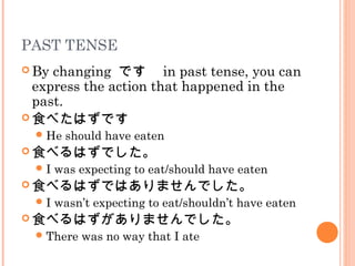PAST TENSE
 By changing です　 in past tense, you can
express the action that happened in the
past.
 食べたはずです
He should have eaten
 食べるはずでした。
I was expecting to eat/should have eaten
 食べるはずではありませんでした。
I wasn’t expecting to eat/shouldn’t have eaten
 食べるはずがありませんでした。
There was no way that I ate
 