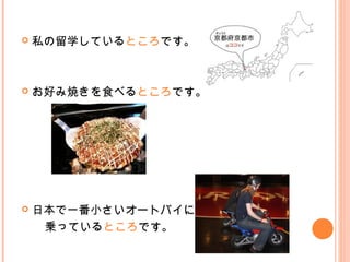  私の留学しているところです。
 お好み焼きを食べるところです。
 日本で一番小さいオートバイに
　　乗っているところです。
 