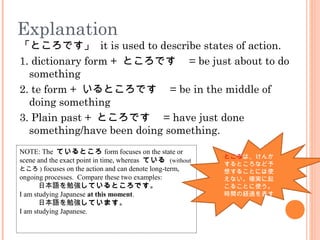 Explanation
「ところです」 it is used to describe states of action.
1. dictionary form + ところです　 = be just about to do
something
2. te form + いるところです　 = be in the middle of
doing something
3. Plain past + ところです　 = have just done
something/have been doing something.
NOTE: The ているところ form focuses on the state or
scene and the exact point in time, whereas ている (without
ところ ) focuses on the action and can denote long-term,
ongoing processes. Compare these two examples:
•日本語を勉強しているところです。
I am studying Japanese at this moment.
•日本語を勉強しています。
I am studying Japanese.
ところは、けんか
するところなど予
想することには使
えない。確実に起
こることに使う。
時間の経過を表す
 