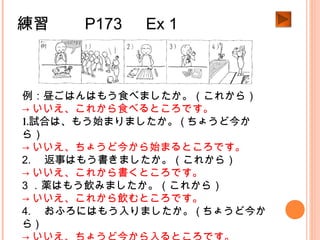 練習　　 P173 　 Ex 1
例：昼ごはんはもう食べましたか。（これから）
→ いいえ、これから食べるところです。
1.試合は、もう始まりましたか。 ( ちょうど今か
ら）
→ いいえ、ちょうど今から始まるところです。
2. 　返事はもう書きましたか。（これから）
→ いいえ、これから書くところです。
3 ．薬はもう飲みましたか。（これから）
→ いいえ、これから飲むところです。
4. 　おふろにはもう入りましたか。 ( ちょうど今か
ら )
 