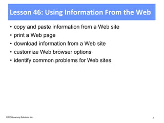 Lesson 46: Using Information From the Web
    • copy and paste information from a Web site
    • print a Web page
    • download information from a Web site
    • customize Web browser options
    • identify common problems for Web sites




© CCI Learning Solutions Inc.                      1
 