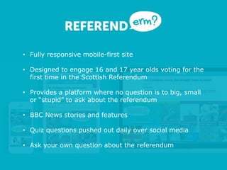 • Fully responsive mobile-first site
• Designed to engage 16 and 17 year olds voting for the
first time in the Scottish Referendum
• Provides a platform where no question is to big, small
or “stupid” to ask about the referendum
• BBC News stories and features
• Quiz questions pushed out daily over social media
• Ask your own question about the referendum
 