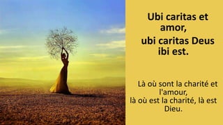 Ubi caritas et
amor,
ubi caritas Deus
ibi est.
Là où sont la charité et
l'amour,
là où est la charité, là est
Dieu.
 