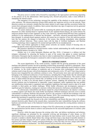 American Research Journal of Humanities Social Science (ARJHSS)R) 2021
ARJHSS Journal www.arjhss.com Page | 95
The proxy server is similar with a Firewall by responding to the input packets and blocking depending
on the policies set by the administrator. Both layering tools, firewall and proxies, make it more difficult to
manipulate the internal system.
The emergence of new technology increased the capability of the attackers to create more advanced
cyber malwares. The intrusion detection systems (IDS) analyse any suspicious activity over the network. These
detection systems are extremely valuable that they detect attacks in early stages and then can protect further the
system from subsequent attacks. In addition, these systems help detect any sign of suspicious activity generated
by a user, application or a malware.
The system analyses the normal traffic by examining the pattern and reporting abnormal traffic. Such
detections are either anomaly-based or signature-based. In the signature-based analysis, the system detects the
malicious packets based on their signatures as they route. However, signature-based IDS have been considered
ineffective as the sophistication of malware has developed – and hence, advanced anomaly-based IDSs have
been designed. In anomaly-based signature analysis, the system has no expertise of how the malicious packets
look like but analysis the changes in behaviour of the system, thus alerting immediately when detecting
suspicious software behaviour. These systems learn with the help of Artificial Intelligence and Machine
Learning technology what is supposed to be normal and legit traffic for an extended period.
Still, more holistic approaches to better protect networks are needed, instead of focusing only on
configuring specific assets such as Firewalls or IDS.
Best practices identified by network-forensic studies include understanding the traffic attack patterns
and locating the hackers (Ayodeji et al., 2020).
Another way is to create honeypots (Baykara and Das, 2018). A honeypot is a defence tool that
mitigates cyberattacks by attracting the hackers to parts of the system that appear to contain legitimate
information. Honeypots trap the attackers into them in order to understand their techniques better. All the attack
information captured by the honeypots is analysed in order to improve protection against future attackers.
V. RESULTS AND DISCUSSION
The recent digitalization of the world economy, coupled with the growing penetration of the smart
machines and industrial systems, has led to operating systems being increasingly exposed to cyberattacks. There
is a plethora of ways to protect against such attacks, however more holistic approaches need to build on existing
IT solutions. As the world continues to modernise and as it becomes more technological, cyber malware
solutions need to keep the pace with all developments and continuously evolve. OT and IT have long started to
become more integrated but new ambitions continue to arise. The previously more static and isolated systems
belonging to the traditional architecture of most businesses, including that of large bodies like the national grid
for instance, is changing as they adapt to more automation and as they increase efficiencies. This creates a wider
array of safety-related and privacy-related risks. In building out the new architectures, these risks need to be
accounted for, in order to be one-step ahead of malware systems. Adapting old architecture to new cyber
security solutions may be burdensome or impossible. Legacy equipment, safety regulations that may prohibit
any modifications being made to equipment and compliance regulations that require sensitive data to be made
available to third parties are further challenges. Whilst further efficiencies and developments represent a
significant gain for industries, creating new structures without their protective shell poses considerable risks.
As cybersecurity vulnerabilities and threats expand for critical infrastructures, the industry’s resilience
to defence against such threats also needs further development. Different techniques and tools exist to remedy
vulnerabilities in software, hardware and networks; however, the consensus is that the best technique is the one
that protects everything from inside out (David and Thomas, 2019). The overwhelming majority of companies
protect their perimeters to guard their networks from any outside possible attack.
This research paper has focused on the cyber vulnerabilities and threats that pose risks to the modern
national electricity grids. Based on the research done, it presented the main vulnerabilities facing the software,
hardware and networks layers of the Industrial Control Systems and presented the existing defence solutions to
address these.
The results provide administrators in charge of the ICS cybersecurity an insight into the key elements
that need protection and the means to achieve such protection for the successful deployment of a holistic cyber
security strategy.
However, whilst the paper discusses the existing cyber risks and defence mechanisms and solutions,
significant challenges are presented by the constantly evolving and developing of cyber threats, so ICS
administrators have to continuously monitor and deploy the latest defence tools to secure their assets. Further
research is needed to identify threats before they emerge and hence keep a step ahead of possible attackers to
best protect and fully integrate OT and IT systems within the more digitalised and ultimately more customer-
responsive ICS infrastructures. Finally, emerging technologies, as they face their own new, unique cyber threats,
will need fresh defensive mechanisms – for which research and investments will be needed.
 