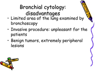 Bronchial cytology:Bronchial cytology:
disadvantagesdisadvantages
• Limited area of the lung examined by
bronchoscopy
• Invasive procedure: unpleasant for the
patients
• Benign tumors, extremely peripheral
lesions
 