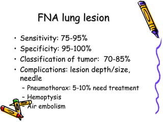 FNA lung lesionFNA lung lesion
• Sensitivity: 75-95%
• Specificity: 95-100%
• Classification of tumor: 70-85%
• Complications: lesion depth/size,
needle
– Pneumothorax: 5-10% need treatment
– Hemoptysis
– Air embolism
 