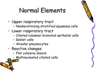 Normal ElementsNormal Elements
• Upper respiratory tract
– Nonkeratinizing stratified squamous cells
• Lower respiratory tract
– Ciliated columnar bronchial epithelial cells
– Goblet cells
– Alveolar pneumocytes
• Reactive changes
– Flat cohesive sheets
– Multinucleated ciliated cells
 