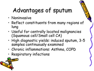 Advantages of sputumAdvantages of sputum
• Noninvasive
• Reflect constituents from many regions of
lung
• Useful for centrally located malignancies
(Squamous cell/Small cell CA)
• High diagnostic yields: induced sputum, 3-5
samples continuously examined
• Chronic inflammations: Asthma, COPD
• Respiratory infections
 
