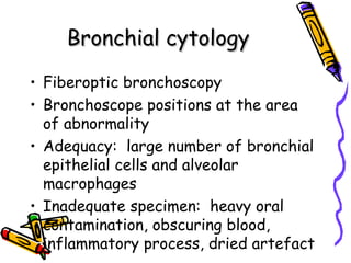 Bronchial cytologyBronchial cytology
• Fiberoptic bronchoscopy
• Bronchoscope positions at the area
of abnormality
• Adequacy: large number of bronchial
epithelial cells and alveolar
macrophages
• Inadequate specimen: heavy oral
contamination, obscuring blood,
inflammatory process, dried artefact
 