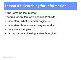 Lesson 47: Searching for Information
    • find items on the Internet
    • search for an item on a specific Web site
    • understand what a search engine is
    • understand how a search engine works
    • use a search engine
    • narrow the search using a search engine




© CCI Learning Solutions Inc.                     1
 