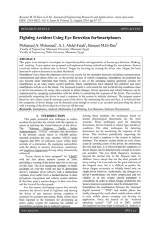 Bassant M. El-Den et al Int. Journal of Engineering Research and Applications www.ijera.com 
ISSN: 2248-9622, Vol. 4, Issue 8( Version 2), August 2014, pp.67-73 
www.ijera.com 67|P a g e 
Fighting Accident Using Eye Detection forSmartphones 
Mohamed A. Mohamed1, A. I. Abdel-Fatah1, Bassant M.El-Den2 1Faculty of Engineering, Mansoura University, Mansoura, Egypt 2Faculty of Engineering, Delta University, Mansoura, Egypt ABSTRACT This paper is an attempt to investigate an important problem and approaches of human eye detection, blinking, and tracking. A new system was proposed and implemented using android technology for smartphones. System creatively reduces accidents due to drivers’ fatigue by focusing on treating the driver after fatigue has been detected to achieve decrease in accident likelihood. 
Smartphone's have been the important tools in our society for the abundant functions including communication, entertainment and online office etc. as the pivotal devices of mobile computing. Smartphone development has also become more important than before. Android is one of the emerging leading operating systems for smartphones as an open source system platform. Many smartphones have adopted this platform and more smartphones will do so in the future. The proposed system is well-suited for real world driving conditions since it can be non-intrusive by using video cameras to detect changes. Driver operation and vehicle behavior can be implemented by equipping automobiles with the ability to monitoring the response of the driver. This involves periodically requesting the driver to send a response to the system to indicate alertness. The propose system based on eyes closer count & yawning count of the driver. By monitoring the eyes and face, it is believed that the symptoms of driver fatigue can be detected early enough to avoid a car accident and providing the driver with a warning if the driver takes his or her eye off the road. 
Keywords- Smartphones, Android, Multimedia, Eye Blinking, Eye Detection, Software Development 
I. INTRODUCTION 
This paper presented new technique to reduce accident by provides the vehicle with the capacity to assess in real-time the visual behavior of the driver. The “National Highway Traffic Safety Administration” “NHTSA” estimates that drowsiness is the primary causal factor in 100,000 police- reported accidents per year. Another NHTSA study suggests that 80% of collisions occur within three seconds of a distraction. By equipping automobiles with the ability to monitor drowsiness, inattention, and cognitive engagement driving safety dramatically enhanced. 
“Lexus claims to have equipped” its “LS460” with the first driver monitor system in 2006, providing a warning if the driver takes his or her eye off the road. The ever increasing numbers of traffic accidents all over the world are due to diminished driver’s vigilance level. Drivers with a diminished vigilance level suffer from a marked decline in their perception; recognition and vehicle control abilities & therefore pose a serious danger to their own lives and the lives of the other people. For this reason, developing system that actively monitors the driver’s level of vigilance and alerting the driver of any insecure driving condition is essential for accident prevention. Many efforts have been reported in the literature for developing an active safety system for reducing the number of automobiles accidents due to reduced vigilance. 
Among these methods, the techniques based on human physiological phenomena are the most accurate. These techniques used for detecting drowsiness, but are limited to vehicle type and driver condition. The other techniques for detecting drowsiness are by monitoring the response of the driver. This involves periodically requesting the driver to send a response to the system to indicate alertness. The propose system based on eyes closer count & yawning count of the driver. By monitoring the eyes and face, it is believed that the symptoms of driver fatigue can be detected early enough to avoid a car accident. The eye blink frequency increases beyond the normal rate in the fatigued state. In addition, micro sleeps that are the short periods of sleep lasting 3 to 4 seconds are the good indicator of the fatigued state, but it is difficult to predict the driver fatigue accurately or reliably based only on single driver behavior. Additionally, the changes in a driver’s performance are more complicated and not reliable so in this system second parameter is considered. In order to detect fatigue probability the facial expression parameters must be extracted first. 
Smartphone the combination between the “personal digital assistant “ “PDA” and mobile phone has totally changed the myth about mobile phone which is only mobile phone company can develop its application. Since the launch of the “Android operating system” “OS” [1] in 2007, mobile development has been high in demand [2]. Android is 
RESEARCH ARTICLE OPEN ACCESS  