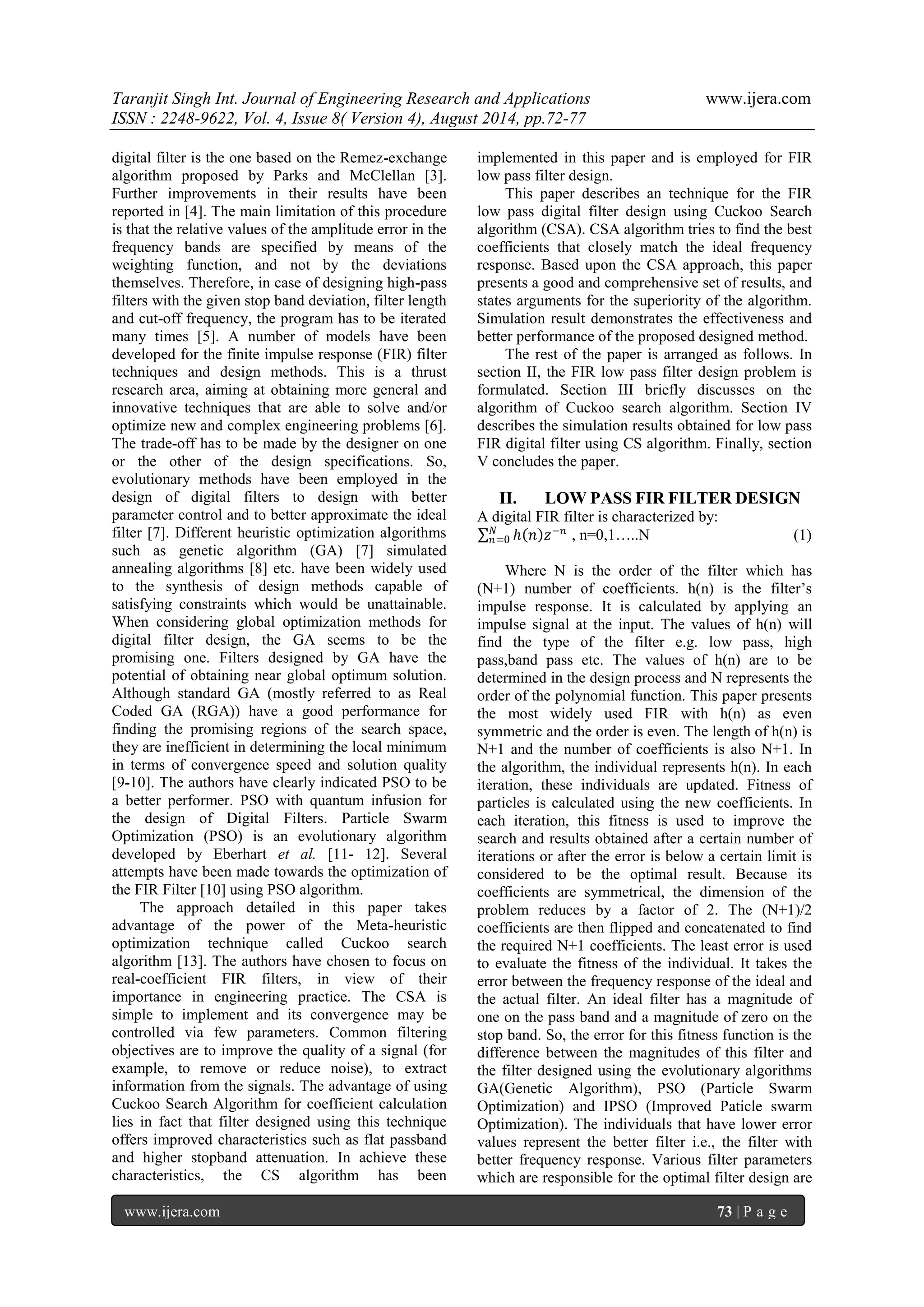 Taranjit Singh Int. Journal of Engineering Research and Applications www.ijera.com 
ISSN : 2248-9622, Vol. 4, Issue 8( Version 4), August 2014, pp.72-77 
www.ijera.com 73 | P a g e 
digital filter is the one based on the Remez-exchange algorithm proposed by Parks and McClellan [3]. Further improvements in their results have been reported in [4]. The main limitation of this procedure is that the relative values of the amplitude error in the frequency bands are specified by means of the weighting function, and not by the deviations themselves. Therefore, in case of designing high-pass filters with the given stop band deviation, filter length and cut-off frequency, the program has to be iterated many times [5]. A number of models have been developed for the finite impulse response (FIR) filter techniques and design methods. This is a thrust research area, aiming at obtaining more general and innovative techniques that are able to solve and/or optimize new and complex engineering problems [6]. The trade-off has to be made by the designer on one or the other of the design specifications. So, evolutionary methods have been employed in the design of digital filters to design with better parameter control and to better approximate the ideal filter [7]. Different heuristic optimization algorithms such as genetic algorithm (GA) [7] simulated annealing algorithms [8] etc. have been widely used to the synthesis of design methods capable of satisfying constraints which would be unattainable. When considering global optimization methods for digital filter design, the GA seems to be the promising one. Filters designed by GA have the potential of obtaining near global optimum solution. Although standard GA (mostly referred to as Real Coded GA (RGA)) have a good performance for finding the promising regions of the search space, they are inefficient in determining the local minimum in terms of convergence speed and solution quality [9-10]. The authors have clearly indicated PSO to be a better performer. PSO with quantum infusion for the design of Digital Filters. Particle Swarm Optimization (PSO) is an evolutionary algorithm developed by Eberhart et al. [11- 12]. Several attempts have been made towards the optimization of the FIR Filter [10] using PSO algorithm. 
The approach detailed in this paper takes advantage of the power of the Meta-heuristic optimization technique called Cuckoo search algorithm [13]. The authors have chosen to focus on real-coefficient FIR filters, in view of their importance in engineering practice. The CSA is simple to implement and its convergence may be controlled via few parameters. Common filtering objectives are to improve the quality of a signal (for example, to remove or reduce noise), to extract information from the signals. The advantage of using Cuckoo Search Algorithm for coefficient calculation lies in fact that filter designed using this technique offers improved characteristics such as flat passband and higher stopband attenuation. In achieve these characteristics, the CS algorithm has been implemented in this paper and is employed for FIR low pass filter design. 
This paper describes an technique for the FIR low pass digital filter design using Cuckoo Search algorithm (CSA). CSA algorithm tries to find the best coefficients that closely match the ideal frequency response. Based upon the CSA approach, this paper presents a good and comprehensive set of results, and states arguments for the superiority of the algorithm. Simulation result demonstrates the effectiveness and better performance of the proposed designed method. The rest of the paper is arranged as follows. In section II, the FIR low pass filter design problem is formulated. Section III briefly discusses on the algorithm of Cuckoo search algorithm. Section IV describes the simulation results obtained for low pass FIR digital filter using CS algorithm. Finally, section V concludes the paper. 
II. LOW PASS FIR FILTER DESIGN 
A digital FIR filter is characterized by: ℎ 푛 푧−푛푁푛 =0 , n=0,1…..N (1) 
Where N is the order of the filter which has (N+1) number of coefficients. h(n) is the filter’s impulse response. It is calculated by applying an impulse signal at the input. The values of h(n) will find the type of the filter e.g. low pass, high pass,band pass etc. The values of h(n) are to be determined in the design process and N represents the order of the polynomial function. This paper presents the most widely used FIR with h(n) as even symmetric and the order is even. The length of h(n) is N+1 and the number of coefficients is also N+1. In the algorithm, the individual represents h(n). In each iteration, these individuals are updated. Fitness of particles is calculated using the new coefficients. In each iteration, this fitness is used to improve the search and results obtained after a certain number of iterations or after the error is below a certain limit is considered to be the optimal result. Because its coefficients are symmetrical, the dimension of the problem reduces by a factor of 2. The (N+1)/2 coefficients are then flipped and concatenated to find the required N+1 coefficients. The least error is used to evaluate the fitness of the individual. It takes the error between the frequency response of the ideal and the actual filter. An ideal filter has a magnitude of one on the pass band and a magnitude of zero on the stop band. So, the error for this fitness function is the difference between the magnitudes of this filter and the filter designed using the evolutionary algorithms GA(Genetic Algorithm), PSO (Particle Swarm Optimization) and IPSO (Improved Paticle swarm Optimization). The individuals that have lower error values represent the better filter i.e., the filter with better frequency response. Various filter parameters which are responsible for the optimal filter design are  