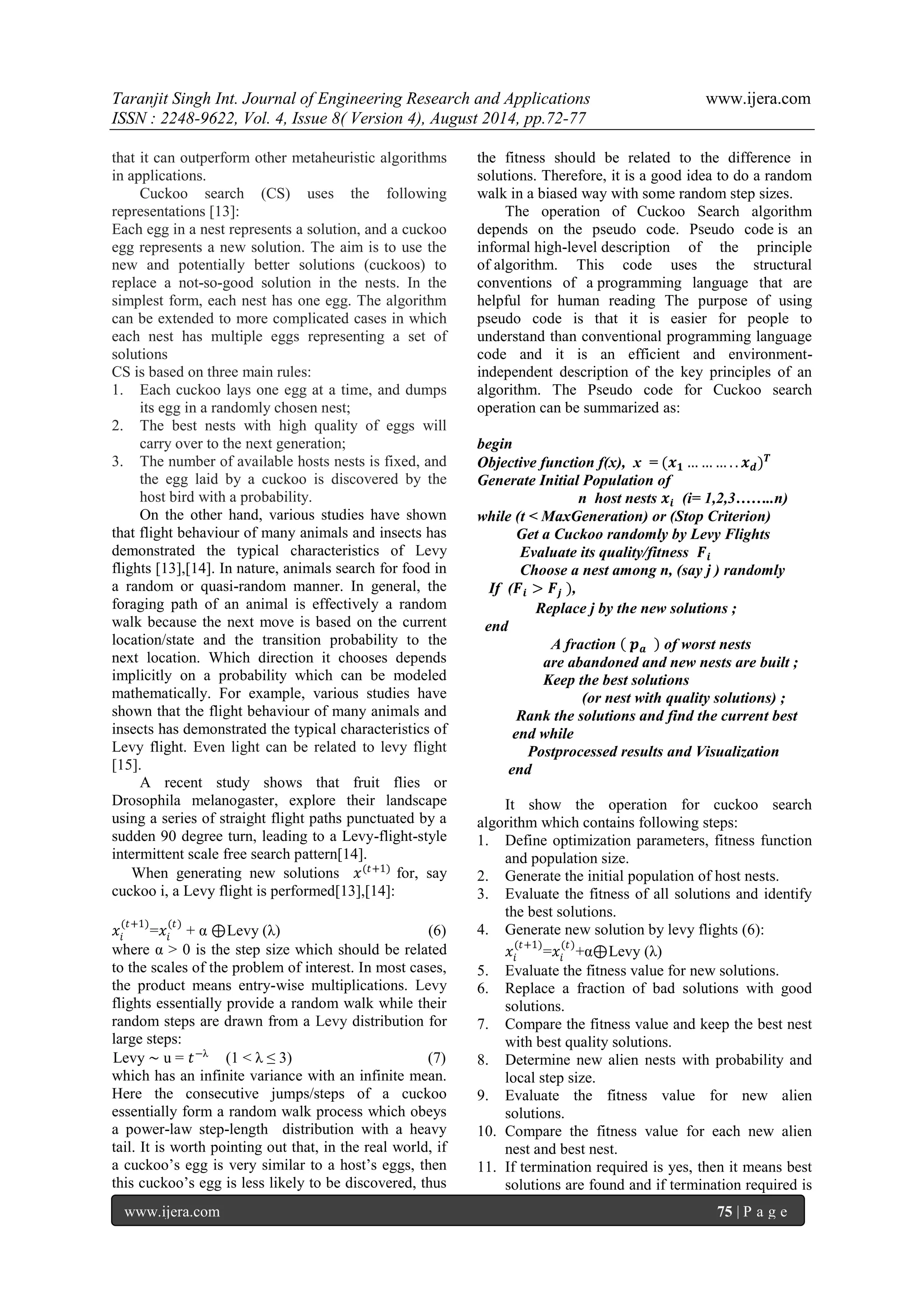 Taranjit Singh Int. Journal of Engineering Research and Applications www.ijera.com 
ISSN : 2248-9622, Vol. 4, Issue 8( Version 4), August 2014, pp.72-77 
www.ijera.com 75 | P a g e 
that it can outperform other metaheuristic algorithms in applications. Cuckoo search (CS) uses the following representations [13]: Each egg in a nest represents a solution, and a cuckoo egg represents a new solution. The aim is to use the new and potentially better solutions (cuckoos) to replace a not-so-good solution in the nests. In the simplest form, each nest has one egg. The algorithm can be extended to more complicated cases in which each nest has multiple eggs representing a set of solutions CS is based on three main rules: 1. Each cuckoo lays one egg at a time, and dumps its egg in a randomly chosen nest; 2. The best nests with high quality of eggs will carry over to the next generation; 3. The number of available hosts nests is fixed, and the egg laid by a cuckoo is discovered by the host bird with a probability. 
On the other hand, various studies have shown that flight behaviour of many animals and insects has demonstrated the typical characteristics of Levy flights [13],[14]. In nature, animals search for food in a random or quasi-random manner. In general, the foraging path of an animal is effectively a random walk because the next move is based on the current location/state and the transition probability to the next location. Which direction it chooses depends implicitly on a probability which can be modeled mathematically. For example, various studies have shown that the flight behaviour of many animals and insects has demonstrated the typical characteristics of Levy flight. Even light can be related to levy flight [15]. A recent study shows that fruit flies or Drosophila melanogaster, explore their landscape using a series of straight flight paths punctuated by a sudden 90 degree turn, leading to a Levy-flight-style intermittent scale free search pattern[14]. When generating new solutions 푥(푡+1) for, say cuckoo i, a Levy flight is performed[13],[14]: 푥푖 (푡+1) =푥푖 (푡) + α ⊕ Levy (λ) (6) where α > 0 is the step size which should be related to the scales of the problem of interest. In most cases, the product means entry-wise multiplications. Levy flights essentially provide a random walk while their random steps are drawn from a Levy distribution for large steps: Levy ∼ u = 푡−λ (1 < λ ≤ 3) (7) 
which has an infinite variance with an infinite mean. Here the consecutive jumps/steps of a cuckoo essentially form a random walk process which obeys a power-law step-length distribution with a heavy tail. It is worth pointing out that, in the real world, if a cuckoo’s egg is very similar to a host’s eggs, then this cuckoo’s egg is less likely to be discovered, thus the fitness should be related to the difference in solutions. Therefore, it is a good idea to do a random walk in a biased way with some random step sizes. The operation of Cuckoo Search algorithm depends on the pseudo code. Pseudo code is an informal high-level description of the principle of algorithm. This code uses the structural conventions of a programming language that are helpful for human reading The purpose of using pseudo code is that it is easier for people to understand than conventional programming language code and it is an efficient and environment- independent description of the key principles of an algorithm. The Pseudo code for Cuckoo search operation can be summarized as: begin Objective function f(x), x = (풙ퟏ………..풙풅)푻 Generate Initial Population of n host nests 풙풊 (i= 1,2,3……..n) while (t < MaxGeneration) or (Stop Criterion) Get a Cuckoo randomly by Levy Flights Evaluate its quality/fitness 푭풊 Choose a nest among n, (say j ) randomly If (푭풊>푭풋 ), Replace j by the new solutions ; end A fraction 풑풂 of worst nests are abandoned and new nests are built ; Keep the best solutions (or nest with quality solutions) ; Rank the solutions and find the current best end while Postprocessed results and Visualization end It show the operation for cuckoo search algorithm which contains following steps: 
1. Define optimization parameters, fitness function and population size. 
2. Generate the initial population of host nests. 
3. Evaluate the fitness of all solutions and identify the best solutions. 
4. Generate new solution by levy flights (6): 
푥푖 (푡+1) =푥푖 (푡) +α⊕ Levy (λ) 
5. Evaluate the fitness value for new solutions. 
6. Replace a fraction of bad solutions with good solutions. 
7. Compare the fitness value and keep the best nest with best quality solutions. 
8. Determine new alien nests with probability and local step size. 
9. Evaluate the fitness value for new alien solutions. 
10. Compare the fitness value for each new alien nest and best nest. 
11. If termination required is yes, then it means best solutions are found and if termination required is  
