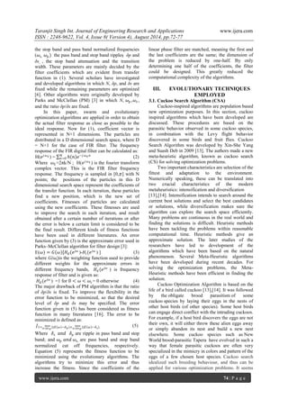 Taranjit Singh Int. Journal of Engineering Research and Applications www.ijera.com 
ISSN : 2248-9622, Vol. 4, Issue 8( Version 4), August 2014, pp.72-77 
www.ijera.com 74 | P a g e 
the stop band and pass band normalized frequencies (휔푠, 휔푝) the pass band and stop band ripples  δp and δs , the stop band attenuation and the transition width. These parameters are mainly decided by the filter coefficients which are evident from transfer function in (1). Several scholars have investigated and developed algorithms in which N, δp, and δs are fixed while the remaining parameters are optimized [6]. Other algorithms were originally developed by Parks and McClellan (PM) [3] in which N, 휔푝,휔푠, and the ratio δp/δs are fixed. In this paper, swarm and evolutionary optimization algorithms are applied in order to obtain the actual filter response as close as possible to the ideal response. Now for (1), coefficient vector is represented in N+1 dimensions. The particles are distributed in a D dimensional search space, where D = N+1 for the case of FIR filter. The frequency response of the FIR digital filter can be calculated as: H(푒푗휔푘) = ℎ 푛 푒−푗휔푘푛푁푛 =0 (2) Where 휔푘=2πk/N ; H(푒푗휔푘) is the fourier transform complex vector. This is the FIR filter frequency response. The frequency is sampled in [0,휋] with N points; the positions of the particles in this D dimensional search space represent the coefficients of the transfer function. In each iteration, these particles find a new position, which is the new set of coefficients. Fitnesses of particles are calculated using the new coefficients. These fitnesses are used to improve the search in each iteration, and result obtained after a certain number of iterations or after the error is below a certain limit is considered to be the final result. Different kinds of fitness functions have been used in different literatures. An error function given by (3) is the approximate error used in Parks–McClellan algorithm for filter design [3]: E(휔)=퐺 휔 [퐻푑(푒푗휔)-퐻푖(푒푗휔) ] (3) where G(휔)is the weighting function used to provide different weights for the approximate errors in different frequency bands, 퐻푑(푒푗휔) is frequency response of filter and is given as: 퐻푑(푒푗휔) =1 for 0<휔 <휔푐= 0 otherwise (4) The major drawback of PM algorithm is that the ratio of δp/δs is fixed. To improve the flexibility in the error function to be minimized, so that the desired level of δp and δs may be specified. The error function given in (5) has been considered as fitness function in many literatures [16]. The error to be minimized is defined as: 퐽1=(|퐸 휔 −휔≤휔푝 푚푎푥훿푝)+(|퐸 휔 −훿푠)휔≥휔푝 푚푎푥 (5) 
Where 훿푠 푎푛푑 훿푝 are ripple in pass band and stop band; and 휔푝 푎푛푑 휔푠, are pass band and stop band normalized cut off frequencies, respectively. Equation (5) represents the fitness function to be minimized using the evolutionary algorithms. The algorithms try to minimize this error and thus increase the fitness. Since the coefficients of the linear phase filter are matched, meaning the first and the last coefficients are the same; the dimension of the problem is reduced by one-half. By only determining one half of the coefficients, the filter could be designed. This greatly reduced the computational complexity of the algorithms. 
III. EVOLUTIONARY TECHNIQUES EMPLOYED 
3.1. Cuckoo Search Algorithm (CSA) Cuckoo-inspired algorithms are population based new optimization purposes. In this section, cuckoo inspired algorithms which have been developed are discussed. These procedures are based on the parasitic behavior observed in some cuckoo species, in combination with the Levy flight behavior discovered in some birds and fruit flies. Cuckoo Search Algorithm was developed by Xin-She Yang and Suash Deb in 2009 [13]. The authors made a new meta-heuristic algorithm, known as cuckoo search (CS) for solving optimization problems. Two important characteristics are selection of the fittest and adaptation to the environment. Numerically speaking, these can be translated into two crucial characteristics of the modern metaheuristics: intensification and diversification [13],[14]. Intensification intends to search around the current best solutions and select the best candidates or solutions, while diversification makes sure the algorithm can explore the search space efficiently. Many problems are continuous in the real world and finding the solutions is difficult. Heuristic methods have been tackling the problems within reasonable computational time. Heuristic methods give an approximate solution. The later studies of the researchers have led to development of the algorithms which have been based on the natural phenomenon. Several Meta-Heuristic algorithms have been developed during recent decades. For solving the optimization problems, the Meta- Heuristic methods have been efficient in finding the solution. 
Cuckoo Optimization Algorithm is based on the life of a bird called cuckoo [13],[14]. It was followed by the obligate brood parasitism of some cuckoo species by laying their eggs in the nests of other host birds (of other species). Some host birds can engage direct conflict with the intruding cuckoos. For example, if a host bird discovers the eggs are not their own, it will either throw these alien eggs away or simply abandon its nest and build a new nest elsewhere. Some cuckoo species such as New World brood-parasitic Tapera have evolved in such a way that female parasitic cuckoos are often very specialized in the mimicry in colors and pattern of the eggs of a few chosen host species. Cuckoo search idealized such breeding behaviour, and thus can be applied for various optimization problems. It seems  