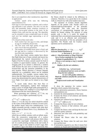 Taranjit Singh Int. Journal of Engineering Research and Applications www.ijera.com 
ISSN : 2248-9622, Vol. 4, Issue 8( Version 4), August 2014, pp.72-77 
www.ijera.com 75 | P a g e 
that it can outperform other metaheuristic algorithms in applications. Cuckoo search (CS) uses the following representations [13]: Each egg in a nest represents a solution, and a cuckoo egg represents a new solution. The aim is to use the new and potentially better solutions (cuckoos) to replace a not-so-good solution in the nests. In the simplest form, each nest has one egg. The algorithm can be extended to more complicated cases in which each nest has multiple eggs representing a set of solutions CS is based on three main rules: 1. Each cuckoo lays one egg at a time, and dumps its egg in a randomly chosen nest; 2. The best nests with high quality of eggs will carry over to the next generation; 3. The number of available hosts nests is fixed, and the egg laid by a cuckoo is discovered by the host bird with a probability. 
On the other hand, various studies have shown that flight behaviour of many animals and insects has demonstrated the typical characteristics of Levy flights [13],[14]. In nature, animals search for food in a random or quasi-random manner. In general, the foraging path of an animal is effectively a random walk because the next move is based on the current location/state and the transition probability to the next location. Which direction it chooses depends implicitly on a probability which can be modeled mathematically. For example, various studies have shown that the flight behaviour of many animals and insects has demonstrated the typical characteristics of Levy flight. Even light can be related to levy flight [15]. A recent study shows that fruit flies or Drosophila melanogaster, explore their landscape using a series of straight flight paths punctuated by a sudden 90 degree turn, leading to a Levy-flight-style intermittent scale free search pattern[14]. When generating new solutions 푥(푡+1) for, say cuckoo i, a Levy flight is performed[13],[14]: 푥푖 (푡+1) =푥푖 (푡) + α ⊕ Levy (λ) (6) where α > 0 is the step size which should be related to the scales of the problem of interest. In most cases, the product means entry-wise multiplications. Levy flights essentially provide a random walk while their random steps are drawn from a Levy distribution for large steps: Levy ∼ u = 푡−λ (1 < λ ≤ 3) (7) 
which has an infinite variance with an infinite mean. Here the consecutive jumps/steps of a cuckoo essentially form a random walk process which obeys a power-law step-length distribution with a heavy tail. It is worth pointing out that, in the real world, if a cuckoo’s egg is very similar to a host’s eggs, then this cuckoo’s egg is less likely to be discovered, thus the fitness should be related to the difference in solutions. Therefore, it is a good idea to do a random walk in a biased way with some random step sizes. The operation of Cuckoo Search algorithm depends on the pseudo code. Pseudo code is an informal high-level description of the principle of algorithm. This code uses the structural conventions of a programming language that are helpful for human reading The purpose of using pseudo code is that it is easier for people to understand than conventional programming language code and it is an efficient and environment- independent description of the key principles of an algorithm. The Pseudo code for Cuckoo search operation can be summarized as: begin Objective function f(x), x = (풙ퟏ………..풙풅)푻 Generate Initial Population of n host nests 풙풊 (i= 1,2,3……..n) while (t < MaxGeneration) or (Stop Criterion) Get a Cuckoo randomly by Levy Flights Evaluate its quality/fitness 푭풊 Choose a nest among n, (say j ) randomly If (푭풊>푭풋 ), Replace j by the new solutions ; end A fraction 풑풂 of worst nests are abandoned and new nests are built ; Keep the best solutions (or nest with quality solutions) ; Rank the solutions and find the current best end while Postprocessed results and Visualization end It show the operation for cuckoo search algorithm which contains following steps: 
1. Define optimization parameters, fitness function and population size. 
2. Generate the initial population of host nests. 
3. Evaluate the fitness of all solutions and identify the best solutions. 
4. Generate new solution by levy flights (6): 
푥푖 (푡+1) =푥푖 (푡) +α⊕ Levy (λ) 
5. Evaluate the fitness value for new solutions. 
6. Replace a fraction of bad solutions with good solutions. 
7. Compare the fitness value and keep the best nest with best quality solutions. 
8. Determine new alien nests with probability and local step size. 
9. Evaluate the fitness value for new alien solutions. 
10. Compare the fitness value for each new alien nest and best nest. 
11. If termination required is yes, then it means best solutions are found and if termination required is  
