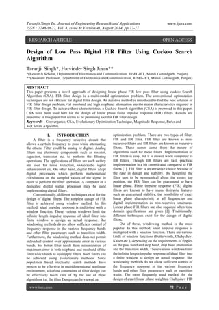 Taranjit Singh Int. Journal of Engineering Research and Applications www.ijera.com 
ISSN : 2248-9622, Vol. 4, Issue 8( Version 4), August 2014, pp.72-77 
www.ijera.com 72 | P a g e 
Design of Low Pass Digital FIR Filter Using Cuckoo Search Algorithm Taranjit Singh*, Harvinder Singh Josan** *(Research Scholar, Department of Electronics and Communication, RIMT-IET, Mandi Gobindgarh, Punjab) **(Assistant Professor, Department of Electronics and Communication, RIMT-IET, Mandi Gobindgarh, Punjab) ABSTRACT This paper presents a novel approach of designing linear phase FIR low pass filter using cuckoo Search Algorithm (CSA). FIR filter design is a multi-modal optimization problem. The conventional optimization techniques are not efficient for digital filter design. An iterative method is introduced to find the best solution of FIR filter design problem.Flat passband and high stopband attenuation are the major characteristics required in FIR filter design. To achieve these characteristics, a Cuckoo Search algorithm (CSA) is proposed in this paper. CSA have been used here for the design of linear phase finite impulse response (FIR) filters. Results are presented in this paper that seems to be promising tool for FIR filter design 
Keywords - Convergence, CSA, Evolutionary Optimization Technique, Magnitude Response, Parks and McClellan Algorithm. 
I. INTRODUCTION 
A filter is a frequency selective circuit that allows a certain frequency to pass while attenuating the others. Filter could be analog or digital. Analog filters use electronic components such as resistor, capacitor, transistor etc. to perform the filtering operations. The applications of filters are such as they are used for noise reduction, video/audio signal enhancement etc. On other hand, digital filters adopt digital processors which perform mathematical calculations on the sampled values of the signal in order to perform the filter operation. A computer or a dedicated digital signal processor may be used implementing digital filters. Conventionally, different techniques exist for the design of digital filters. The simplest design of FIR filter is achieved using window method. In this method, ideal impulse response is multiplied with a window function. These various windows limit the infinite length impulse response of ideal filter into finite window to design an actual response. But windowing methods do not allow sufficient control of frequency response in the various frequency bands and other filter parameters such as transition width. Furthermore, the windowing method does not permit individual control over approximate error in various bands. So, better filter result from minimization of maximum error in both stopband and passband of the filter which leads to equiripple filters. Such filters can be achieved using evolutionary methods. Since population based stochastic search methods have proven to be effective in multidimensional nonlinear environment, all of the constraints of filter design can be effectively taken care of by the use of these algorithms i.e. the filter Design can be viewed as 
optimization problem. There are two types of filter, FIR and IIR filter. FIR filter are known as non- recursive filters and IIR filters are known as recursive filters. These names came from the nature of algorithms used for these filters. Implementation of FIR filters is easy, but it is slower when compared to IIR filters. Though IIR filters are fast, practical implementation is a bit complicated compared to FIR filters [1]. FIR filter is an attractive choice because of the ease in design and stability. By designing the filter taps to be symmetrical about the centre tap position, the FIR filter can be guaranteed to have linear phase. Finite impulse response (FIR) digital filters are known to have many desirable features such as guaranteed stability, the possibility of exact linear phase characteristic at all frequencies and digital implementation as non-recursive structures. Linear phase FIR filters are also required when time domain specifications are given [2]. Traditionally, different techniques exist for the design of digital filters. 
Out of these, windowing method is the most popular. In this method, ideal impulse response is multiplied with a window function. There are various kinds of window functions (Butterworth, Chebyshev, Kaiser etc.), depending on the requirements of ripples on the pass band and stop band, stop band attenuation and the transition width. These various windows limit the infinite length impulse response of ideal filter into a finite window to design an actual response. But windowing methods do not allow sufficient control of the frequency response in the various frequency bands and other filter parameters such as transition width. The most frequently used method for the design of exact linear phase weighted Chebyshev FIR 
RESEARCH ARTICLE OPEN ACCESS  