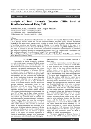 Deepak Makkar et al Int. Journal of Engineering Research and Applications www.ijera.com 
ISSN : 2248-9622, Vol. 4, Issue 8( Version 7), August 2014, pp.86-89 
www.ijera.com 86 | P a g e 
Analysis of Total Harmonic Distortion (THD) Level of Distribution Network Using DVR Himanshu Kalara, Tanushree Kaul, Deepak Makkar EEE Department DVIET Karnal (Haryana), India EEE Department DVIET Karnal (Haryana), India EE Department IEC University Baddi (H.P.), India 
Abstract The modern sensitive, Non-linear and sophisticated load affects the power quality. Dynamic Voltage Restorer (DVR) provides the fast, flexible and efficient solution to improve the power quality for such distribution network [8]. The active power, reactive power, variation of voltage, flicker, harmonics, and electrical behavior of switching operations are the major source of affecting power quality. The intent of this paper is to demonstrate the improvements obtained with DVR in power system network using MATLAB/SIMULINK. In this paper, an overview of the DVR, its functions, configurations, components, control strategies are reviewed. The Simulation results are presented to illustrate the performance of DVR in Total Harmonic Distortion (THD). The results showed clearly the performance of using DVR in improving THD level. 
Keywords: Dynamic Voltage Restorer (DVR), PI controller, Power Quality, Pulse Width Modulation (PWM), Total Harmonic Distortion (THD). 
I. INTRODUCTION 
Power quality or, simply, the usability of electric power is of vital concern to modern life. Both current and frequency rarely cause problems for end users. That's because electric current is dictated by load, and the utility -- to maintain stability of the grid -- very tightly controls the frequency of AC power [2]. Due to various pieces of equipments or due to any abnormal conditions in the network, the quality of the power changes and thus it becomes less suitable for any further application. Earlier the prime focus for power system reliability was on generation and transmission system but now a day’s distribution system receives more attention. Because 90% of the average customer interruptions occur in the distribution network and causes huge amount of financial losses. As a result, voltage quality represents the lone rogue element. Indeed, statistics reflecting so-called power quality problems show that over 95% of them are, in fact, voltage problems. These include voltage levels that are too high or too low; voltage sags (transient drops in voltage); and power interruptions (absence of voltage). Ultimately, voltage quality affects not only the operational reliability and life of sensitive electronics, as well as other electric devices, but it also has a significant impact on energy consumption and efficiency. In an ideal world, the voltage supplied to an electric device would always let the device operate perfectly, across its expected lifetime. The best measure of power quality is the ability of electrical equipment to operate in a satisfactory manner, given proper care and maintenance and without adversely affecting the 
operation of other electrical equipment connected to the system. In order to overcome these problems the concept of custom power devices is introduced recently. One of those devices is the Dynamic Voltage Restorer (DVR), which is the most efficient and effective modern custom power device used in power distribution networks. The Dynamic Voltage Restorer (DVR), also referred to as the Series Voltage Booster (SVB) or the Static Series Compensator (SSC), is a device that utilizes solid state (or static) power electronic components, and is connected in series to the utility primary distribution circuit. It is normally installed in a distribution system between the supply and the critical load feeder at the point of common coupling (PCC). Other than voltage sags and swells compensation, DVR can also added other features like: line voltage harmonics compensation, reduction of transients in voltage and fault current limitations. Pulse width modulated inverter is used to vary the amplitude and the phase angle of the injected voltages, thus allowing the control of both real and reactive power exchange between the distribution system and the load. For proper voltage sag compensation, it is necessary to derive suitable and fast control scheme for inverter switching [5]. The general requirement of a control scheme is to obtain an ac waveform with minimum total harmonic distortion (THD) and best dynamic response against supply and load disturbance when the DVR is operated for voltage sag compensation. 
This paper organized as follows: Section II describes the DVR configuration; Section III 
RESEARCH ARTICLE OPEN ACCESS  