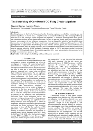 Naveen Dewan Int. Journal of Engineering Research and Applications www.ijera.com 
ISSN : 2248-9622, Vol. 4, Issue 9( Version 3), September 2014, pp.80-85 
www.ijera.com 80 | P a g e 
Test Scheduling of Core Based SOC Using Greedy Algorithm Naveen Dewan, Harpreet Vohra Department of Electronics and Communication Engineering, Thapar University, Patiala. 
Abstract— Escalating increase in the level of integration has led the design engineers to embed the pre-design and pre- verified logic blocks on chip to make a complete system on chip (SoC) technology. This advancing technology trend has led to new challenges for the design and test engineers. To ensure the testability of the entire system, the test planning needs to be done during design phase. To save the test cost, the test application time needs to be reduced which requires the test to be done concurrently. However the parallel running of test of multiple cores increases the power dissipation. This thereby leads to make test optimization to take care of time and power. This paper presents an approach for the scheduling the cores with the test time, power, test access mechanism and bandwidth constraint based on greedy algorithm. The TAM allotment to the various cores is done dynamically to save the test time and utilize the full bandwidth. Scheduling is done on ITC’02 benchmark circuits. Experiments on these ITC’02 benchmark circuits show that this algorithm offers lower test application time compared to the multiple constraint driven system-on-chip. 
Keywords— SoC testing, test scheduling, test bandwidth, power constraint 
I. INTRODUCTION 
The Advancement in design methodologies and semiconductor process technologies has led to the development of systems with excessive functionality implemented on a single die, called system-on-chip. A set of predesigned and pre-verified design modules in the form of hard, soft or firm cores brought from either are integrated into a system using user-defined logic (UDL) and interconnects. We can implement complex systems having digital, analog and mixed signal components. The urgent time to market requirement poses many challenges for the design and test engineers. The associated test cost has become the major bottleneck in the reduction of overall cost of system[23]. Testing cost have made IC testing more difficult. ITRS semiconductor roadmap [17] represents that there will be a need of hundred of processors for the future generation of SoC designs which will further increase the test cost. Testing of SoC is costly due to large data volume introduced due to increase in the integration and interconnection intricacies, huge power dissipation during test, expensive test generation procedures , heterogeneous mix of cores and their long test application times. Many techniques have been proposed to reduce the cost by test scheduling, reducing test data volume and optimizing test design mechanism. Test generation can either be done off-chip by employing ATPG (Automatic test pattern generation) algorithms running on expensive automatic test equipments or on-chip using a built-in hardware called BIST (Built In Self Test) [15]. BIST offers the benefit in case if on-chip TAM availability is less. However BIST ready cores are not always available, also the multi 
site testing of SoC for test time reduction makes the ATE more promising. For the test access and application Zorian et al. [24][25] proposed a modular approach. It comprises of wrapper design [4][27][28][20], TAM [21][22][29][30]and test scheduling [2][18][19][26]. TAM optimization and test scheduling have been the integral part of the research and test optimization for past three decades. Test scheduling has been proved to be an NP-hard problem. This paper proposes a greedy algorithm based approach for test scheduling to reduce the test time subject to test power and bandwidth constraint. We can reduce the problem into a rectangle packing problem [3]. Experimental results for ITC’02 benchmark circuits show the optimal results achieved. Also a comparison with Pouget et al.[4] shows to be a better approach. This paper also includes the background of the SoC test scheduling based papers. 
II. LITERATURE REVIEW 
Concurrently testing a core based system accelerates the speed of testing. An efficient schedule can reduce the overall test time. Several works have been proposed on test scheduling using various algorithms. Pouget et al.[4] proposed a test scheduling technique with the objective to minimize the test application time while considering multiple resource conflicts. The conflicts are testing of interconnections between the cores, module testing with multiple test sets, sharing of the TAM and test power conflicts. Wrapper design algorithm and test scheduling heuristic algorithm is used to calculate the test time. Further, calculation of the all Pareto optimal points for each core and Optimal Time has been 
RESEARCH ARTICLE OPEN ACCESS  