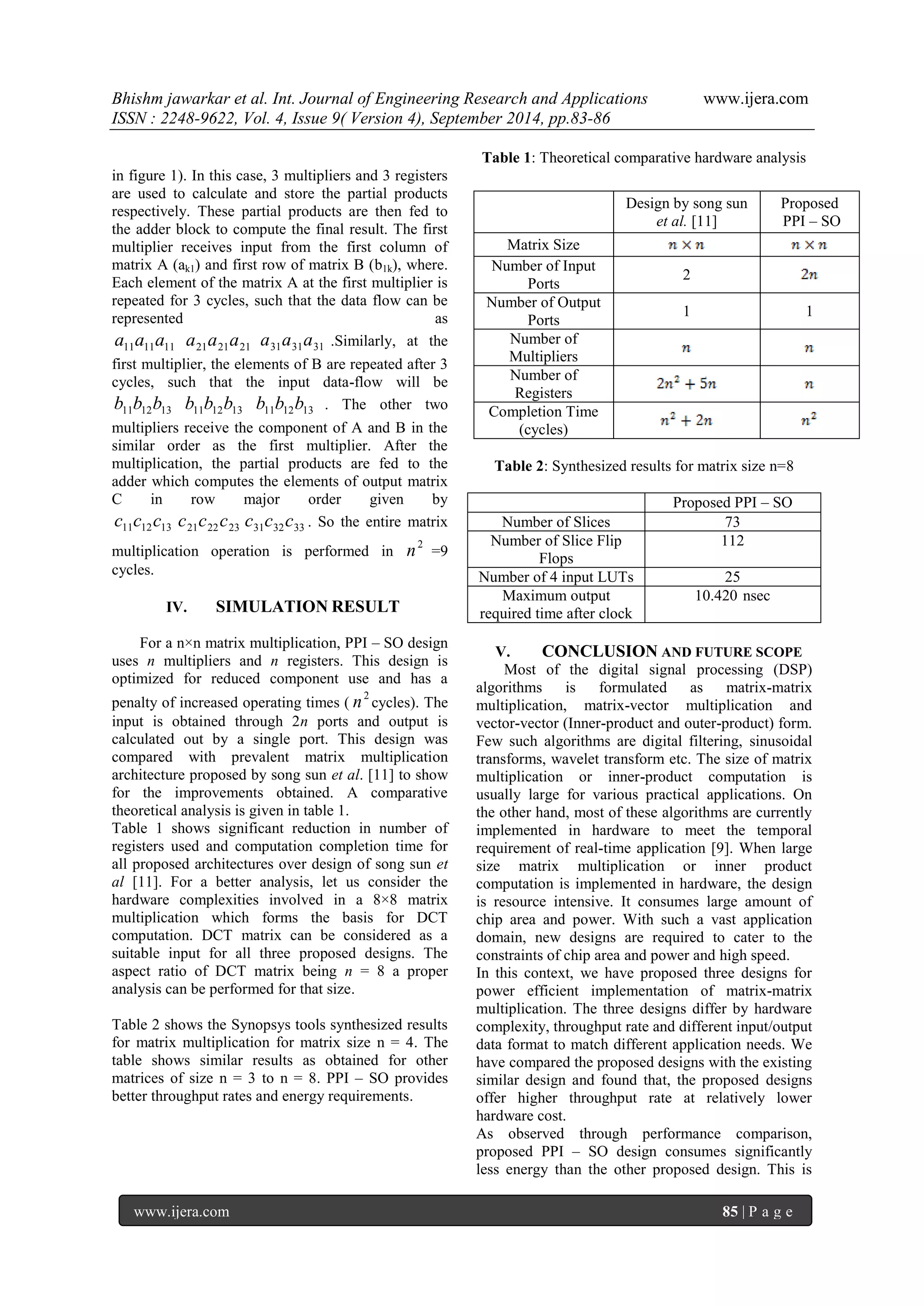 Bhishm jawarkar et al. Int. Journal of Engineering Research and Applications www.ijera.com 
ISSN : 2248-9622, Vol. 4, Issue 9( Version 4), September 2014, pp.83-86 
www.ijera.com 85 | P a g e 
in figure 1). In this case, 3 multipliers and 3 registers 
are used to calculate and store the partial products 
respectively. These partial products are then fed to 
the adder block to compute the final result. The first 
multiplier receives input from the first column of 
matrix A (ak1) and first row of matrix B (b1k), where. 
Each element of the matrix A at the first multiplier is 
repeated for 3 cycles, such that the data flow can be 
represented as 
11 11 11 a a a 21 21 21 a a a 31 31 31 a a a .Similarly, at the 
first multiplier, the elements of B are repeated after 3 
cycles, such that the input data-flow will be 
11 12 13 b b b 11 12 13 b b b 11 12 13 b b b . The other two 
multipliers receive the component of A and B in the 
similar order as the first multiplier. After the 
multiplication, the partial products are fed to the 
adder which computes the elements of output matrix 
C in row major order given by 
11 12 13 c c c 21 22 23 c c c 31 32 33 c c c . So the entire matrix 
multiplication operation is performed in 
2 n =9 
cycles. 
IV. SIMULATION RESULT 
For a n×n matrix multiplication, PPI – SO design 
uses n multipliers and n registers. This design is 
optimized for reduced component use and has a 
penalty of increased operating times ( 
2 n cycles). The 
input is obtained through 2n ports and output is 
calculated out by a single port. This design was 
compared with prevalent matrix multiplication 
architecture proposed by song sun et al. [11] to show 
for the improvements obtained. A comparative 
theoretical analysis is given in table 1. 
Table 1 shows significant reduction in number of 
registers used and computation completion time for 
all proposed architectures over design of song sun et 
al [11]. For a better analysis, let us consider the 
hardware complexities involved in a 8×8 matrix 
multiplication which forms the basis for DCT 
computation. DCT matrix can be considered as a 
suitable input for all three proposed designs. The 
aspect ratio of DCT matrix being n = 8 a proper 
analysis can be performed for that size. 
Table 2 shows the Synopsys tools synthesized results 
for matrix multiplication for matrix size n = 4. The 
table shows similar results as obtained for other 
matrices of size n = 3 to n = 8. PPI – SO provides 
better throughput rates and energy requirements. 
Table 1: Theoretical comparative hardware analysis 
Table 2: Synthesized results for matrix size n=8 
Proposed PPI – SO 
Number of Slices 73 
Number of Slice Flip 
Flops 
112 
Number of 4 input LUTs 25 
Maximum output 
required time after clock 
10.420 nsec 
V. CONCLUSION AND FUTURE SCOPE 
Most of the digital signal processing (DSP) 
algorithms is formulated as matrix-matrix 
multiplication, matrix-vector multiplication and 
vector-vector (Inner-product and outer-product) form. 
Few such algorithms are digital filtering, sinusoidal 
transforms, wavelet transform etc. The size of matrix 
multiplication or inner-product computation is 
usually large for various practical applications. On 
the other hand, most of these algorithms are currently 
implemented in hardware to meet the temporal 
requirement of real-time application [9]. When large 
size matrix multiplication or inner product 
computation is implemented in hardware, the design 
is resource intensive. It consumes large amount of 
chip area and power. With such a vast application 
domain, new designs are required to cater to the 
constraints of chip area and power and high speed. 
In this context, we have proposed three designs for 
power efficient implementation of matrix-matrix 
multiplication. The three designs differ by hardware 
complexity, throughput rate and different input/output 
data format to match different application needs. We 
have compared the proposed designs with the existing 
similar design and found that, the proposed designs 
offer higher throughput rate at relatively lower 
hardware cost. 
As observed through performance comparison, 
proposed PPI – SO design consumes significantly 
less energy than the other proposed design. This is 
Design by song sun 
et al. [11] 
Proposed 
PPI – SO 
Matrix Size 
Number of Input 
Ports 
2 
Number of Output 
Ports 
1 1 
Number of 
Multipliers 
Number of 
Registers 
Completion Time 
(cycles) 
 