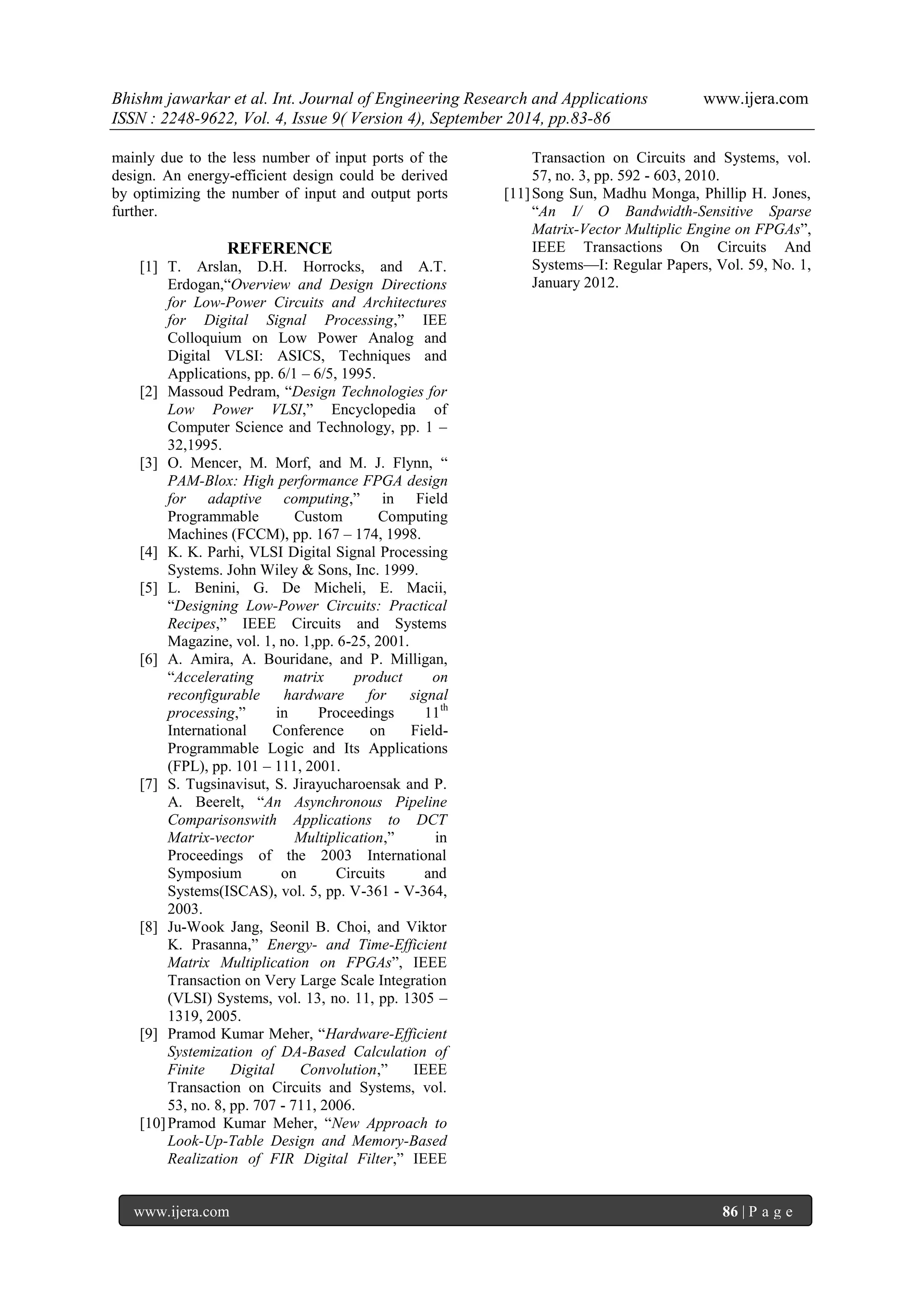 Bhishm jawarkar et al. Int. Journal of Engineering Research and Applications www.ijera.com 
ISSN : 2248-9622, Vol. 4, Issue 9( Version 4), September 2014, pp.83-86 
www.ijera.com 86 | P a g e 
mainly due to the less number of input ports of the design. An energy-efficient design could be derived by optimizing the number of input and output ports further. REFERENCE 
[1] T. Arslan, D.H. Horrocks, and A.T. Erdogan,―Overview and Design Directions for Low-Power Circuits and Architectures for Digital Signal Processing,‖ IEE Colloquium on Low Power Analog and Digital VLSI: ASICS, Techniques and Applications, pp. 6/1 – 6/5, 1995. 
[2] Massoud Pedram, ―Design Technologies for Low Power VLSI,‖ Encyclopedia of Computer Science and Technology, pp. 1 – 32,1995. 
[3] O. Mencer, M. Morf, and M. J. Flynn, ― PAM-Blox: High performance FPGA design for adaptive computing,‖ in Field Programmable Custom Computing Machines (FCCM), pp. 167 – 174, 1998. 
[4] K. K. Parhi, VLSI Digital Signal Processing Systems. John Wiley & Sons, Inc. 1999. 
[5] L. Benini, G. De Micheli, E. Macii, ―Designing Low-Power Circuits: Practical Recipes,‖ IEEE Circuits and Systems Magazine, vol. 1, no. 1,pp. 6-25, 2001. 
[6] A. Amira, A. Bouridane, and P. Milligan, ―Accelerating matrix product on reconfigurable hardware for signal processing,‖ in Proceedings 11th International Conference on Field- Programmable Logic and Its Applications (FPL), pp. 101 – 111, 2001. 
[7] S. Tugsinavisut, S. Jirayucharoensak and P. A. Beerelt, ―An Asynchronous Pipeline Comparisonswith Applications to DCT Matrix-vector Multiplication,‖ in Proceedings of the 2003 International Symposium on Circuits and Systems(ISCAS), vol. 5, pp. V-361 - V-364, 2003. 
[8] Ju-Wook Jang, Seonil B. Choi, and Viktor K. Prasanna,‖ Energy- and Time-Efficient Matrix Multiplication on FPGAs‖, IEEE Transaction on Very Large Scale Integration (VLSI) Systems, vol. 13, no. 11, pp. 1305 – 1319, 2005. 
[9] Pramod Kumar Meher, ―Hardware-Efficient Systemization of DA-Based Calculation of Finite Digital Convolution,‖ IEEE Transaction on Circuits and Systems, vol. 53, no. 8, pp. 707 - 711, 2006. 
[10] Pramod Kumar Meher, ―New Approach to Look-Up-Table Design and Memory-Based Realization of FIR Digital Filter,‖ IEEE 
Transaction on Circuits and Systems, vol. 57, no. 3, pp. 592 - 603, 2010. 
[11] Song Sun, Madhu Monga, Phillip H. Jones, ―An I/ O Bandwidth-Sensitive Sparse Matrix-Vector Multiplic Engine on FPGAs‖, IEEE Transactions On Circuits And Systems—I: Regular Papers, Vol. 59, No. 1, January 2012. 
