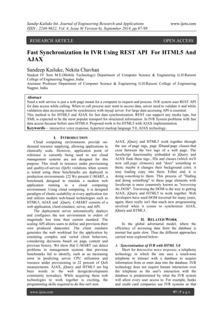 Sandip Kailuke Int. Journal of Engineering Research and Applications www.ijera.com 
ISSN : 2248-9622, Vol. 4, Issue 9( Version 6), September 2014, pp.97-99 
www.ijera.com 97 | P a g e 
Fast Synchronization In IVR Using REST API For HTML5 And AJAX Sandeep Kailuke, Nekita Chavhan Student IV Sem M.E.(Mobile Technology) Department of Computer Science & Engineering G.H.Raisoni College of Engineering Nagpur, India Assistant Professor Department of Computer Science & Engineering G.H.Raisoni College of Engineering Nagpur, India Abstract Need a web service is just a web page meant for a computer to request and process. IVR system uses REST API for data access while calling. When in call process user want to access data, server need to validate it and while validation data accessing must be synchronize with mysql server. For large data accessing API is essential. This method is for HTML5 and AJAX for fast data synchronization. REST can support any media type, but XML is expected to be the most popular transport for structured information. In IVR System problems with fast data access because before uses HTML4. Proposed work is for HTML5 with AJAX implementation. 
Keywords— interactive voice response, hypertext markup language 5.0, AJAX technology. 
I. INTRODUCTION 
Cloud computing environments provide on- demand resource supplying, allowing applications to elastically scale. However, application point of reference is currently being used to test cloud management systems are not designed for this purpose. This result in resource under provisioning and quality-of-service (QoS) violations when system is tested using these benchmarks are deployed in production environments. [2] We present C-MART, a benchmark designed to emulate a modern web application running in a cloud computing environment. Using cloud computing, it is designed paradigm of elastic scalability at every application tier and utilizes modern web-based technologies such as HTML5, AJAX and jQuery. C-MART consists of a web application, client emulator, server, and API. The deployment server automatically deploys and configures the test environment in orders of magnitude less time than current standard. The scaling API allows users to define and provision their own produced datacenter. The client emulator generates the web workload for the application by emulating complex and varied client behaviors, considering decisions based on page content and previous history. We show that C-MART can detect problems in management systems that previous benchmarks fail to identify, such as an increasing error in predicting server CPU utilization and resource under provisioning in 22 percent of QoS measurements. AJAX, jQuery and HTML5 are big buzz words in the web design/development community nowadays. While acquiring these web technologies to work together is exciting, the programming skills required to do this isn't new. 
AJAX, jQuery and HTML5 work together through the use of page tags, page IDsand page classes that exist between the two tags of a web page. The JavaScript functionality embedded in jQuery and AJAX finds these tags , IDs and classes (which we'll now call page elements) and "does" something to them; maybe it changes their background color, it may loading copy into them. Either end, it is doing something to them. This process of "finding and doing something" to these page elements with JavaScript is more commonly known as "traversing the DOM". Traversing the DOM is the way to getting AJAX, jQuery and HTML5 to work together. Web developers have used DOM traversal for many years, again, there really isn't that much new programming involved when it comes to synchronize AJAX, jQuery and HTML5. 
II. RELATED WORK 
In the global adversarial model, where the efficiency of accessing data from the database is normal but quite slow. Thus the different approaches carried were explored below- 
A. Syncronisation of IVR with HTML 5.0 
Short for interactive voice response, a telephony technology in which the one uses a touch-tone telephone to interact with a database to acquire information from or enter data into the database. IVR technology does not require human interaction over the telephone as the user's interaction with the database is predetermined by what the IVR system will allow every user access to. For example, banks and credit card companies use IVR systems so that 
RESEARCH ARTICLE OPEN ACCESS  