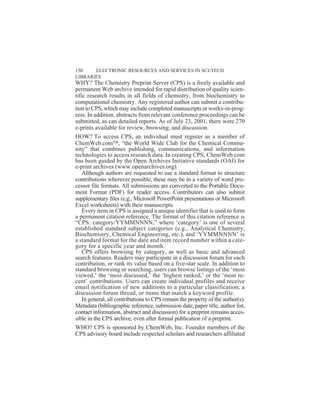WHY? The Chemistry Preprint Server (CPS) is a freely available and
permanent Web archive intended for rapid distribution of quality scien-
tific research results in all fields of chemistry, from biochemistry to
computational chemistry. Any registered author can submit a contribu-
tion to CPS, which may include completed manuscripts or works-in-prog-
ress. In addition, abstracts from relevant conference proceedings can be
submitted, as can detailed reports. As of July 23, 2001, there were 270
e-prints available for review, browsing, and discussion.
HOW? To access CPS, an individual must register as a member of
ChemWeb.com, “the World Wide Club for the Chemical Commu-
nity” that combines publishing, communications, and information
technologies to access research data. In creating CPS, ChemWeb.com
has been guided by the Open Archives Initiative standards (OAI) for
e-print archives (www.openarchives.org).
Although authors are requested to use a standard format to structure
contributions wherever possible, these may be in a variety of word pro-
cessor file formats. All submissions are converted to the Portable Docu-
ment Format (PDF) for reader access. Contributors can also submit
supplementary files (e.g., Microsoft PowerPoint presentations or Microsoft
Excel worksheets) with their manuscripts.
Every item in CPS is assigned a unique identifier that is used to form
a permanent citation reference. The format of this citation reference is
“CPS: category/YYMMNNNN,” where ‘category’ is one of several
established standard subject categories (e.g., Analytical Chemistry,
Biochemistry, Chemical Engineering, etc.), and ‘YYMMNNNN’ is
a standard format for the date and item record number within a cate-
gory for a specific year and month.
CPS offers browsing by category, as well as basic and advanced
search features. Readers may participate in a discussion forum for each
contribution, or rank its value based on a five-star scale. In addition to
standard browsing or searching, users can browse listings of the ‘most
viewed,’ the ‘most discussed,’ the ‘highest ranked,’ or the ‘most re-
cent’ contributions. Users can create individual profiles and receive
email notification of new additions to a particular classification, a
discussion forum thread, or items that match a keyword profile.
In general, all contributions to CPS remain the property of the author(s).
Metadata (bibliographic reference, submission date, paper title, author list,
contact information, abstract and discussion) for a preprint remains acces-
sible in the CPS archive, even after formal publication of a preprint.
WHO? CPS is sponsored by ChemWeb, Inc. Founder members of the
CPS advisory board include respected scholars and researchers affiliated
150 ELECTRONIC RESOURCES AND SERVICES IN SCI-TECH
LIBRARIES
 