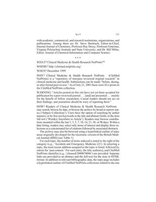 with academic, commercial, and research institutions, organizations, and
publications. Among them are Dr. Steve Bachrach, Editor-in-Chief,
Internet Journal of Chemistry; Professor Ray Dessy, Professor Emeritus,
Virginia Polytechnic Institute and State University; and Dr. Bill Milne,
Editor, Journal of Chemical Information and Computer Science.
WHAT? Clinical Medicine & Health Research NetPrints
WHERE? http://clinmed.netprints.org/
WHEN? December 1999
WHY? Clinical Medicine & Health Research NetPrints (ClinMed
NetPrints) is a “repository of non-peer reviewed original research” in
clinical medicine and health. Submissions can be made “before, during,
or after formal peer review.” As of July 21, 2001 there were 45 e-prints in
the ClinMed NetPrints collection.
WARNING: “Articles posted on this site have not yet been accepted for
publication by a peer reviewed journal . . . [and] are presented . . . mainly
for the benefit of fellow researchers. Casual readers should not act on
their findings, and journalists should be wary of reporting them.”
HOW? Readers of Clinical Medicine & Health Research NetPrints
may search, browse by date, or browse the archive by broad or narrow top-
ics (‘Subject Collections’). Users have the option of searching by author
name(s), or by free text keywords in the title and abstract fields, or the item
full text (‘Word(s) Anywhere in Article’). Readers may browse contribu-
tions mounted within the last 1, 3, 5, 7, 10, 14, 21, 30, or 90 days. Within a
date listing, readers may select only items of interest and display these se-
lections as a concatenated list of citations followed by associated abstracts.
The archive may also be browsed using a hyperlinked outline of topic
areas originally developed for the electronic version of the British Medi-
cal Journal (BMJ) (see Table 1).
For each topic, the number of items indexed is noted to the right of the
category (e.g., ‘Accident and Emergency Medicine (2)’). In selecting a
topic, the most recent addition assigned to the topic is listed, followed by
entries for ‘past content.’ For each entry, the title, author(s), and ClinMed
NetPrints identifier (e.g., ‘clinmed/2000070006’) are provided. Separate
links are provided to an abstract and the full-text for the item in HTML
format. In addition to relevant bibliographic data, the topic page includes
a hyperlinked outline of ClinMed NetPrints collections related to the one
Sci-5 151
* * *
 