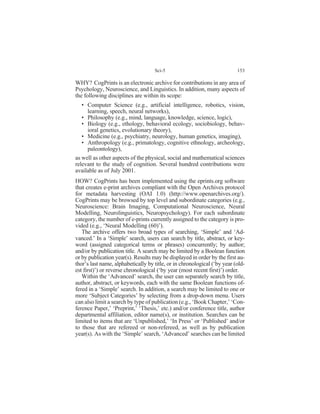 WHY? CogPrints is an electronic archive for contributions in any area of
Psychology, Neuroscience, and Linguistics. In addition, many aspects of
the following disciplines are within its scope:
• Computer Science (e.g., artificial intelligence, robotics, vision,
learning, speech, neural networks),
• Philosophy (e.g., mind, language, knowledge, science, logic),
• Biology (e.g., ethology, behavioral ecology, sociobiology, behav-
ioral genetics, evolutionary theory),
• Medicine (e.g., psychiatry, neurology, human genetics, imaging),
• Anthropology (e.g., primatology, cognitive ethnology, archeology,
paleontology),
as well as other aspects of the physical, social and mathematical sciences
relevant to the study of cognition. Several hundred contributions were
available as of July 2001.
HOW? CogPrints has been implemented using the eprints.org software
that creates e-print archives compliant with the Open Archives protocol
for metadata harvesting (OAI 1.0) (http://www.openarchives.org/).
CogPrints may be browsed by top level and subordinate categories (e.g.,
Neuroscience: Brain Imaging, Computational Neuroscience, Neural
Modelling, Neurolinguistics, Neuropsychology). For each subordinate
category, the number of e-prints currently assigned to the category is pro-
vided (e.g., ‘Neural Modelling (60)’).
The archive offers two broad types of searching, ‘Simple’ and ‘Ad-
vanced.’ In a ‘Simple’ search, users can search by title, abstract, or key-
word (assigned categorical terms or phrases) concurrently; by author;
and/or by publication title. A search may be limited by a Boolean function
or by publication year(s). Results may be displayed in order by the first au-
thor’s last name, alphabetically by title, or in chronological (‘by year (old-
est first)’) or reverse chronological (‘by year (most recent first)’) order.
Within the ‘Advanced’ search, the user can separately search by title,
author, abstract, or keywords, each with the same Boolean functions of-
fered in a ‘Simple’ search. In addition, a search may be limited to one or
more ‘Subject Categories’ by selecting from a drop-down menu. Users
can also limit a search by type of publication (e.g., ‘Book Chapter,’ ‘Con-
ference Paper,’ ‘Preprint,’ ‘Thesis,’ etc.) and/or conference title, author
departmental affiliation, editor name(s), or institution. Searches can be
limited to items that are ‘Unpublished,’ ‘In Press’ or ‘Published’ and/or
to those that are refereed or non-refereed, as well as by publication
year(s). As with the ‘Simple’ search, ‘Advanced’ searches can be limited
Sci-5 153
 