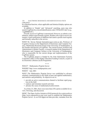 by a Boolean function, where applicable and identical display options are
available.
In addition to ‘Simple’ and ‘Advanced’ searching, users may also
search CogPrints by a record identification code (‘EPrint ID Code’) (e.g.,
‘cog00000328’).
Overall, access to CogPrints is unrestricted. However, to submit a con-
tribution, authors must formally register. Readers who wish to receive au-
tomatic e-mail notification of additions that match a profile must register
and formally subscribe to the service.
WHO? Dr. Stevan Harnad (harnad@cogsci.soton.ac.uk), Professor of
Cognitive Science in the Department of Electronics and Computer Sci-
ence, Multimedia Research Group at the University of Southampton, is
the founder and director of CogPrints. The current System Architect and
Administrator is Robert Tansley, a research student in the Department of
Electronics and Computer Science at the University of Southampton,
who is responsible for the current design and implementation of the
CogPrints system.
The CogPrints project is funded by the Joint Information Systems
Committee (JISC) of the Higher Education Funding Councils, as part of
its Electronic Libraries (eLib) Programme.
WHAT? Mathematics Preprint Server
WHERE? http://www.mathpreprints.com/
WHEN? July 2001
WHY? The Mathematics Preprint Server was established to advance
scholarly communication in the fields of pure and applied mathematics,
and statistics and probability. Its objectives are to:
• provide an active communication channel to facilitate rapid prog-
ress in the field
• catalyze and stimulate research activities
• advance the cause of mathematical achievement.
As of July 23, 2001, there were more than 230 e-prints available for re-
view, browsing, and discussion.
HOW? The Open Archive Initiative (OAI) protocols for e-print archives
(http://www.openarchives.org) were used to establish the Mathematics
Preprint Server. As an OAI-approved data provider, metadata from the
154 ELECTRONIC RESOURCES AND SERVICES IN SCI-TECH
LIBRARIES
* * *
 