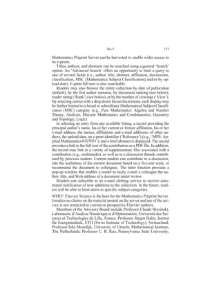 Mathematics Preprint Server can be harvested to enable wider access to
its e-prints.
Titles, authors, and abstracts can be searched using a general ‘Search’
option. An ‘Advanced Search’ offers an opportunity to limit a query to
one of several fields (i.e., author, title, abstract, affiliation, discussions,
classification, MSC [Mathematics Subject Classification] and/or by up-
load date). E-print full text is also searchable.
Readers may also browse the entire collection by date of publication
(default), by the first author surname, by discussion ranking (see below),
reader rating (‘Rank’) (see below), or by the number of viewings (‘View’).
By selecting entries with a drop down hierarchical menu, each display may
be further limited to a broad or subordinate Mathematical Subject Classifi-
cation (MSC) category (e.g., Pure Mathematics: Algebra and Number
Theory, Analysis, Discrete Mathematics and Combinatorics, Geometry
and Topology, Logic).
In selecting an entry from any available listing, a record providing the
principal author’s name, his or her current or former affiliation, his or her
e-mail address, the names, affiliations and e-mail addresses of other au-
thors, the upload date, an e-print identifier (‘Reference’) (e.g., ‘MPS: Ap-
plied Mathematics/0107051’), and a brief abstract is displayed. The record
provides a link to the full-text of the contribution as a PDF file. In addition,
the record may link to a variety of supplementary files associated with a
contribution (e.g., multimedia), as well as to a discussion threads contrib-
uted by previous readers. Current readers can contribute to a discussion,
rate the usefulness of the current document based on a five-star scale, or
recommend the document to colleagues. The latter function provides a
pop-up window that enables a reader to easily e-mail a colleague the au-
thor, title, and Web address of a document under review.
Readers can subscribe to an e-mail alerting service to receive auto-
mated notification of new additions to the collection. In the future, read-
ers will be able to limit alerts to specific subject categories.
WHO? Elsevier Science is the host for the Mathematics Preprint Server.
It makes no claims on the material posted on the server and use of the ser-
vice is not restricted to current or prospective Elsevier authors.
Members of the Advisory Board include Professor Claude Brezinski,
Laboratoire d’Analyse Numérique et d’Optimisation, Université des Sci-
ences et Technologies de Lille, France; Professor Jürgen Halin, Institut
für Energietechnik, ETH (Swiss Institute of Technology), Switzerland;
Professor Ieke Moerdijk, University of Utrecht, Mathematical Institute,
The Netherlands; Professor C. R. Rao, Pennsylvania State University,
Sci-5 155
 