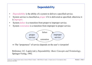 ECE/CS 541: Computer System Analysis, Instructor William H. Sanders. ©2006 William H. Sanders. All rights reserved. Do not duplicate without
permission of the author.
Module 1, Slide 1
Dependability
• Dependability is the ability of a system to deliver a specified service.
• System service is classified as proper if it is delivered as specified; otherwise it
is improper.
• System failure is a transition from proper to improper service.
• System restoration is a transition from improper to proper service.
⇒ The “properness” of service depends on the user’s viewpoint!
Reference: J.C. Laprie (ed.), Dependability: Basic Concepts and Terminology,
Springer-Verlag, 1992.
improper
service
failure
restoration
proper
service
 