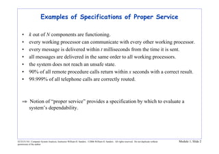 ECE/CS 541: Computer System Analysis, Instructor William H. Sanders. ©2006 William H. Sanders. All rights reserved. Do not duplicate without
permission of the author.
Module 1, Slide 2
Examples of Specifications of Proper Service
• k out of N components are functioning.
• every working processor can communicate with every other working processor.
• every message is delivered within t milliseconds from the time it is sent.
• all messages are delivered in the same order to all working processors.
• the system does not reach an unsafe state.
• 90% of all remote procedure calls return within x seconds with a correct result.
• 99.999% of all telephone calls are correctly routed.
⇒ Notion of “proper service” provides a specification by which to evaluate a
system’s dependability.
 