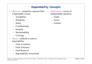ECE/CS 541: Computer System Analysis, Instructor William H. Sanders. ©2006 William H. Sanders. All rights reserved. Do not duplicate without
permission of the author.
Module 1, Slide 3
Dependability Concepts
• Measures - properties expected from
a dependable system
– Availability
– Reliability
– Safety
– Confidentiality
– Integrity
– Maintainability
– Coverage
• Means - methods to achieve
dependability
– Fault Avoidance
– Fault Tolerance
– Fault Removal
– Dependability Assessment
• Impairments - causes of
undependable operation
– Faults
– Errors
– Failures
 