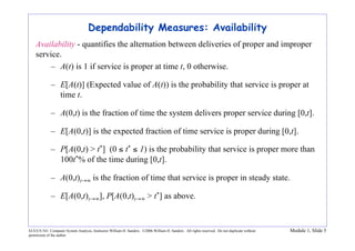 ECE/CS 541: Computer System Analysis, Instructor William H. Sanders. ©2006 William H. Sanders. All rights reserved. Do not duplicate without
permission of the author.
Module 1, Slide 5
Dependability Measures: Availability
Availability - quantifies the alternation between deliveries of proper and improper
service.
– A(t) is 1 if service is proper at time t, 0 otherwise.
– E[A(t)] (Expected value of A(t)) is the probability that service is proper at
time t.
– A(0,t) is the fraction of time the system delivers proper service during [0,t].
– E[A(0,t)] is the expected fraction of time service is proper during [0,t].
– P[A(0,t) > t*] (0 ≤ t* ≤ 1) is the probability that service is proper more than
100t*% of the time during [0,t].
– A(0,t)t→∞ is the fraction of time that service is proper in steady state.
– E[A(0,t)t→∞], P[A(0,t)t→∞ > t*] as above.
 