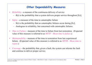 ECE/CS 541: Computer System Analysis, Instructor William H. Sanders. ©2006 William H. Sanders. All rights reserved. Do not duplicate without
permission of the author.
Module 1, Slide 6
Other Dependability Measures
• Reliability - a measure of the continuous delivery of service
– R(t) is the probability that a system delivers proper service throughout [0,t].
• Safety - a measure of the time to catastrophic failure
– S(t) is the probability that no catastrophic failures occur during [0,t].
– Analogous to reliability, but concerned with catastrophic failures.
• Time to Failure - measure of the time to failure from last restoration. (Expected
value of this measure is referred to as MTTF - Mean time to failure.)
• Maintainability - measure of the time to restoration from last experienced
failure. (Expected value of this measure is referred to as MTTR - Mean time to
repair.)
• Coverage - the probability that, given a fault, the system can tolerate the fault
and continue to deliver proper service.
 