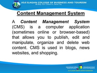 Content Management System
A Content Management System
(CMS) is a computer application
(sometimes online or browser-based)
that allows you to publish, edit and
manipulate, organize and delete web
content. CMS is used in blogs, news
websites, and shopping.
 