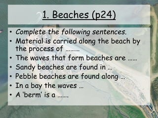 1. Beaches (p24)
• Complete the following sentences.
• Material is carried along the beach by
the process of ………
• The waves that form beaches are ……
• Sandy beaches are found in …
• Pebble beaches are found along …
• In a bay the waves …
• A ‘berm’ is a …….
 