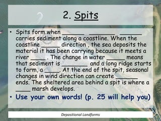 2. Spits
• Spits form when ______ _______ ______
carries sediment along a coastline. When the
coastline _____ direction , the sea deposits the
material it has been carrying because it meets a
river ____ . The change in water _____ means
that sediment is _______ and a long ridge starts
to form, a ____. At the end of the spit, seasonal
changes in wind direction can create ______
ends. The sheltered area behind a spit is where a
____ marsh develops.
• Use your own words! (p. 25 will help you)
Depositional Landforms
 