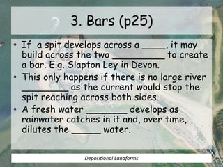 3. Bars (p25)
• If a spit develops across a ____, it may
build across the two _________ to create
a bar. E.g. Slapton Ley in Devon.
• This only happens if there is no large river
________ as the current would stop the
spit reaching across both sides.
• A fresh water _______ develops as
rainwater catches in it and, over time,
dilutes the _____ water.
Depositional Landforms
 