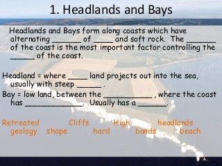 1. Headlands and Bays
Headlands and Bays form along coasts which have
alternating ______ of ____ and soft rock. The ______
of the coast is the most important factor controlling the
_____ of the coast.
Headland = where ____ land projects out into the sea,
usually with steep _____ .
Bay = low land, between the __________ , where the coast
has ____________. Usually has a ______.
Retreated Cliffs High headlands
geology shape hard bands beach
 