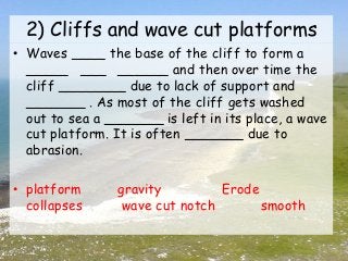 2) Cliffs and wave cut platforms
• Waves ____ the base of the cliff to form a
_____ ___ ______ and then over time the
cliff ________ due to lack of support and
_______ . As most of the cliff gets washed
out to sea a _______ is left in its place, a wave
cut platform. It is often _______ due to
abrasion.
• platform gravity Erode
collapses wave cut notch smooth
 