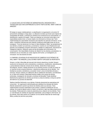 3. CUALES SON LOS FACTORES DE ADMINISTRACION, ORGANIZACIÓN Y
TECNOLOGIA QUE HAN CONTRIBUIDO AL ÉXITO TANTO DE MAL- MART COMO DE
AMAZON?
El trabajo en equipo multidisciplinario. La planificación, la organización y el control. El
pensamiento estratégico a largo plazo. La utilización de datos que tienen para mejorar las
necesidades del cliente, y anticipar los cambios en la conducta de sus consumidores. La
identificación y gestión de riesgos. Todos sus sistemas se comunican entre ellos y sus
especialistas pueden tener un acceso rápido a la información en tiempo real. Tiene
implementadas las capacidades necesarias para descifrar los patrones intrínsecos en los
datos, e identifican desviaciones para detectar problemas potenciales antes de que se
propaguen. Toma las decisiones con base en datos fidedignos. Miden las perspectivas de
sus clientes y reciben sus opiniones y comentarios. Cuenta con una infraestructura que
permite a sus empleados compartir información y trabajar en colaboración. Aprovechan la
inteligencia colectiva. Utilización optima de las tecnologías de la información y la
comunicación. Han desarrollado iniciativas de relación con los clientes y proveedores. La
ampliación de sus mercados por varias regiones del mundo. La investigación y la
innovación, han sido factores de éxito.  
4.COMPARE LOS MODELOS DE NEGOCIOS DE COMERCIO ELECTRÓNICO DE
WAL- MART Y DE AMAZON.¿CUAL ES MAS FUERTE? EXPLIQUE SU RESPUESTA.
Amazon, es líder indiscutible del mercado del comercio electrónico mundial. Amazon
revoluciono la interacción entre compradores y vendedores, simplificando, estandarizando
y personalizando todas las compras de los clientes, desde libros hasta equipos
tecnológicos. Amazon, trabaja pensando en sus clientes al entrar a la web se puede ver
un resumen de las compras anteriores, y atiende las preferencias de los clientes. Con
facilidad se accede a vendedores y se pueden revisar precio de disimiles artículos y
servicios. Amazon ostenta una calificación alta en satisfacción del cliente, convirtiéndose
en un líder de la industria. Desarrolla practicas nobles como grupos de estudio,
entrevistas, investigación de mercado y monitoreo de llamadas. Puede identificar
fácilmente los segmentos de clientes que forman su base de clientes e incluye la opinión
del cliente en su proceso de desarrollo.
Waltmar identifica fácilmente a sus clientes. Entiende claramente las expectativas del
consumidor. Su organización está alineada para satisfacer los intereses del cliente.
Atiende claramente la opinión que tienen los clientes sobre sus servicios. Tiene
implementados procesos sistemáticos para evaluar y analizar la satisfacción de sus
clientes. Se ocupa la relación entre su misión y el servicio y valor que debe proporciona a
los clientes. Presta atención a todos los elementos de su relación con los clientes. Tiene
un nivel elevado de medidas de seguridad implantadas para proteger la información de
los clientes. Ante cada cambio en la relación con los clientes responde de manera ágil.
Mide y analiza los servicios que presta.
 