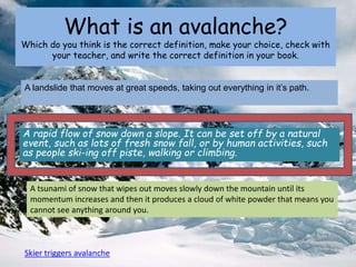 What is an avalanche?
Which do you think is the correct definition, make your choice, check with
your teacher, and write the correct definition in your book.
A rapid flow of snow down a slope. It can be set off by a natural
event, such as lots of fresh snow fall, or by human activities, such
as people ski-ing off piste, walking or climbing.
A landslide that moves at great speeds, taking out everything in it’s path.
A tsunami of snow that wipes out moves slowly down the mountain until its
momentum increases and then it produces a cloud of white powder that means you
cannot see anything around you.
Skier triggers avalanche
 