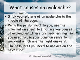 What causes an avalanche?
• Stick your picture of an avalanche in the
middle of the page.
• With the person next to you, use the
information sheet to find five key causes
of avalanches….there are red-herrings, so
you need to use your common sense to
work out which are the right answers.
• The resources you need to use are on the
next slide.
LO : What is an avalanche?
 