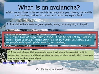 What is an avalanche?
Which do you think is the correct definition, make your choice, check with
your teacher, and write the correct definition in your book.
B. A rapid flow of snow down a slope. It can be set off by a natural
event, such as lots of fresh snow fall, or by human activities, such
as people ski-ing off piste, walking or climbing.
A. A landslide that moves at great speeds, taking out everything in it’s path.
C. A tsunami of snow that wipes out moves slowly down the mountain until its
momentum increases and then it produces a cloud of white powder that means you
cannot see anything around you.
Skier triggers avalanche
LO : What is an avalanche?
 