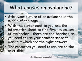 What causes an avalanche?
• Stick your picture of an avalanche in the
middle of the page.
• With the person next to you, use the
information sheet to find five key causes
of avalanches….there are red-herrings, so
you need to use your common sense to
work out which are the right answers.
• The resources you need to use are on the
next slide.
LO : What is an avalanche?
 