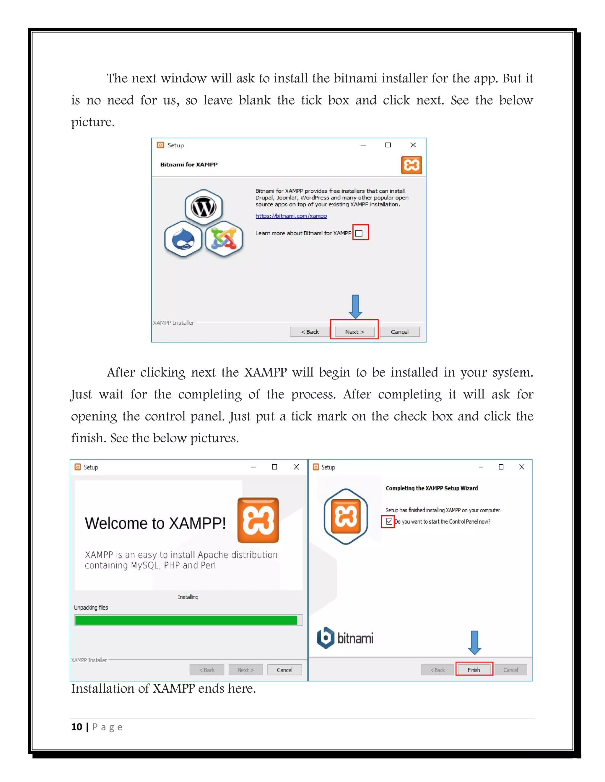 10 | P a g e
The next window will ask to install the bitnami installer for the app. But it
is no need for us, so leave blank the tick box and click next. See the below
picture.
After clicking next the XAMPP will begin to be installed in your system.
Just wait for the completing of the process. After completing it will ask for
opening the control panel. Just put a tick mark on the check box and click the
finish. See the below pictures.
Installation of XAMPP ends here.
 