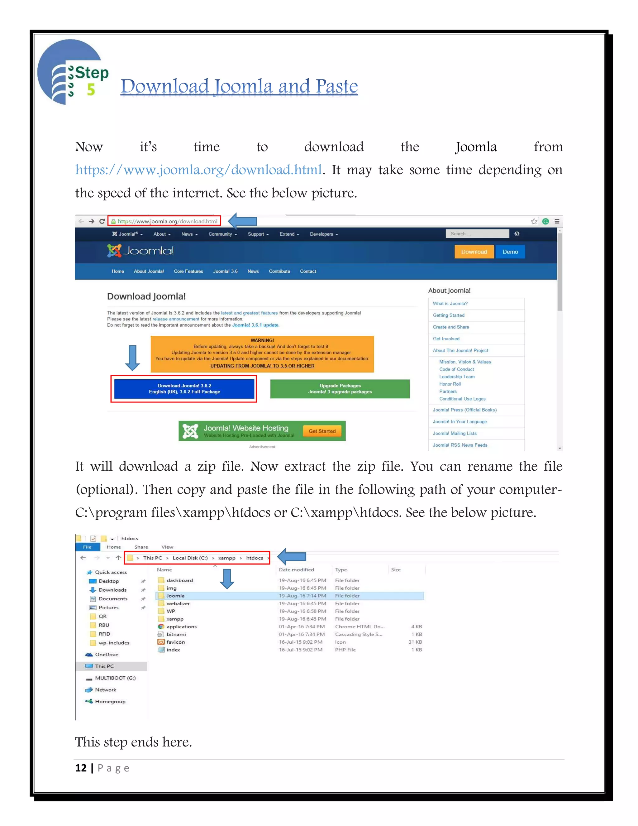 12 | P a g e
Now it’s time to download the Joomla from
https://www.joomla.org/download.html. It may take some time depending on
the speed of the internet. See the below picture.
It will download a zip file. Now extract the zip file. You can rename the file
(optional). Then copy and paste the file in the following path of your computer-
C:program filesxampphtdocs or C:xampphtdocs. See the below picture.
This step ends here.
 